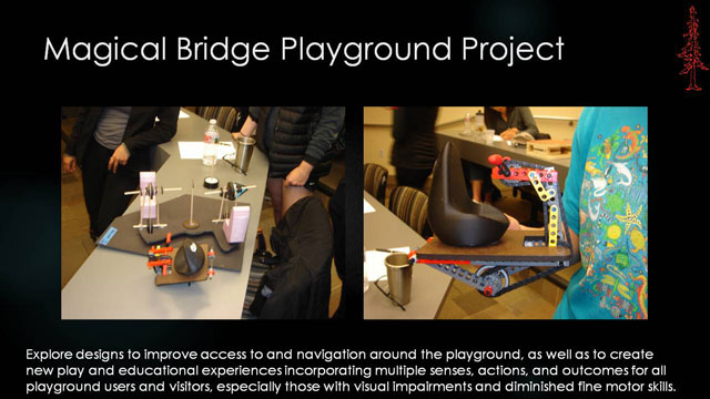 Magical Bridge Playground Project 1 - Explore designs to improve access to and navigation around the playground, as well as to create new play and educational experiences incorporating multiple senses, actions, and outcomes for all playground users and visitors, especially those with visual impairments and diminished fine motor skills.