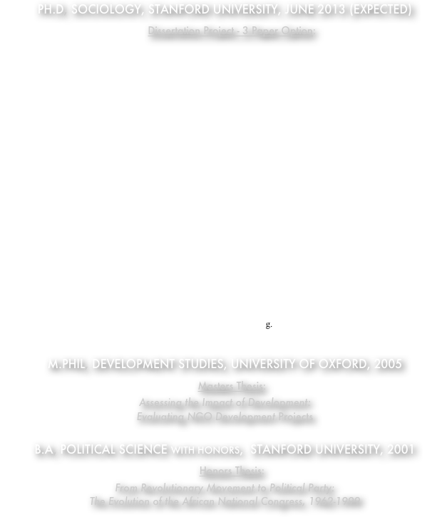 Ph.d, Sociology, Stanford UNiversity, June 2013 (expected)
    Dissertation Project - 3 Paper Option:
 1) International Humanitarian Organizations and Inter-Group Conflict
This article focuses on the impact of one specific type of international actor - international humanitarian organizations (IHOs) - on a single aspect of armed conflict, the displacement of people from regions of conflict. This study, therefore, is motivated by two primary questions: 1) What mechanisms link the activities of international humanitarian organizations to forced migration during conflicts, and 2) Do international humanitarian organizations alleviate or exacerbate the forced displacement of people, net of other factors identified in the literature?
2) The Political Economy of Collective Action in Emerging Democratic Regimes: South Africa from 1994-2010 
Under the apartheid regime in South Africa before 1994, social movement organizations in South Africa were largely allied in opposition to the Afrikaner-run government. Therefore, collective action in South Africa during the apartheid period most often emerged from cross-racial and cross-ethnic alliances This paper examines how these alliances have shifted in the post-apartheid period by analyzing event-history data on the impact of political and economic reforms on collective action events between 1994 and 2010.
3) From Institutionalized Supremacy to Social Movement Separatism: The Transformation of the Afrikaner Nationalism in Post-Apartheid South Africa
One of the least addressed questions concerning the transition to democracy in South Africa is the impact that majority rule has had on what was once one of the most successful social movements in Africa, if not the world – namely, Afrikaner Nationalism. Using a mixed-methods approach, this paper looks athow losing South Africa’s “liberation struggle” has affected Afrikaner Nationalism particularly in the face of the social, political, and economic restructuring of the country in the post-apartheid period. From a theoretical perspective, this study addresses two longstanding sociological questions about 1) the mobilizing effect of threat and the emergence of reactive social movements, and 2) the evolution of movement framing.

M.Phil, Development Studies, University of Oxford, 2005
    Masters Thesis:
Assessing the Impact of Development: 
Evaluating NGO Development Projects

B.A, Political Science with Honors,  Stanford University, 2001
    Honors Thesis:
From Revolutionary Movement to Political Party: 
The Evolution of the African National Congress, 1962-1999