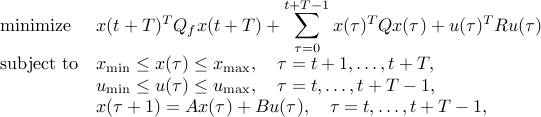  begin{array}{ll} mbox{minimize} & x(t+T)^TQ_fx(t+T) +displaystylesum_{tau = 0}^{t+T-1} x(tau)^TQx(tau)+u(tau)^TRu(tau)  mbox{subject to} & x_{mbox{scriptsize min}} leq x(tau) leq x_{mbox{scriptsize max}}, quad tau = t+1,ldots,t+T,  & u_{mbox{scriptsize min}} leq u(tau) leq u_{mbox{scriptsize max}}, quad tau= t,ldots,t+T-1,  & x(tau+1) = Ax(tau) + Bu(tau),quad tau = t,ldots,t+T-1, end{array} 