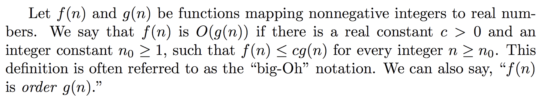 Big O mathematical definition: Let f(n) and g(n) be functions mapping nonnegative integers to real numbes. We say that f(n) is O(g(n)) if there is a real constant c > 0 and an integer constant n0 >= 1 such that f(n) <= cg(n) for every integer n >= n0. This definition is often referred to as the 'big-Oh' notation. We can also say, f(n) is order g(n).