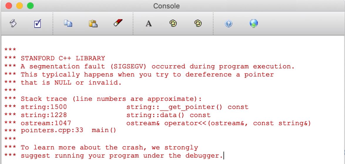 A segmentation fault message that says the following: *** *** STANFORD C++ LIBRARY *** A segmentation fault (SIGSEGV) occurred during program execution.  *** This typically happens when you try to dereference a pointer *** that is NULL or invalid.  *** *** Stack trace (line numbers are approximate): *** string:1500              string::__get_pointer() const *** string:1228              string::data() const *** ostream:1047             ostream& operator<<(ostream&, const string&) *** VideoCompression.cpp:33  main() *** *** To learn more about the crash, we strongly *** suggest running your program under the debugger.