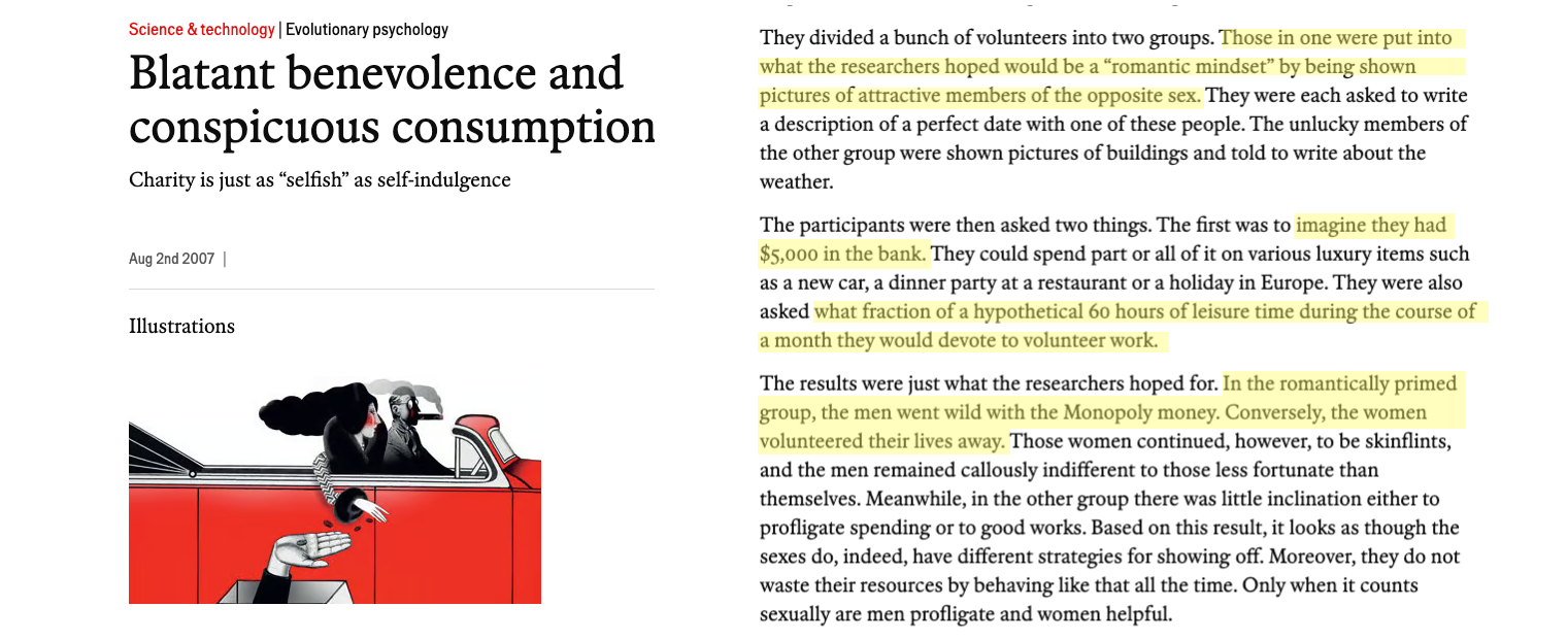 Blatant benevolence and conspicuous consumption: Charity is just as “selfish” as self-indulgence. ... They divided a bunch of volunteers into two groups. Those in one were put into what the researchers hoped would be a “romantic mindset” by being shown pictures of attractive members of the opposite sex. They were each asked to write a description of a perfect date with one of these people. The unlucky members of the other group were shown pictures of buildings and told to write about the weather. The participants were then asked two things. The first was to imagine they had $5,000 in the bank. They could spend part or all of it on various luxury items such as a new car, a dinner party at a restaurant or a holiday in Europe. They were also asked what fraction of a hypothetical 60 hours of leisure time during the course of a month they would devote to volunteer work. The results were just what the researchers hoped for. In the romantically primed group, the men went wild with the Monopoly money. Conversely, the women volunteered their lives away. Those women continued, however, to be skinflints, and the men remained callously indifferent to those less fortunate than themselves. Meanwhile, in the other group there was little inclination either to profligate spending or to good works. Based on this result, it looks as though the sexes do, indeed, have different strategies for showing off. Moreover, they do not waste their resources by behaving like that all the time. Only when it counts sexually are men profligate and women helpful. From The Economist, https://www.economist.com/science-and-technology/2007/08/02/blatant-benevolence-and-conspicuous-consumption