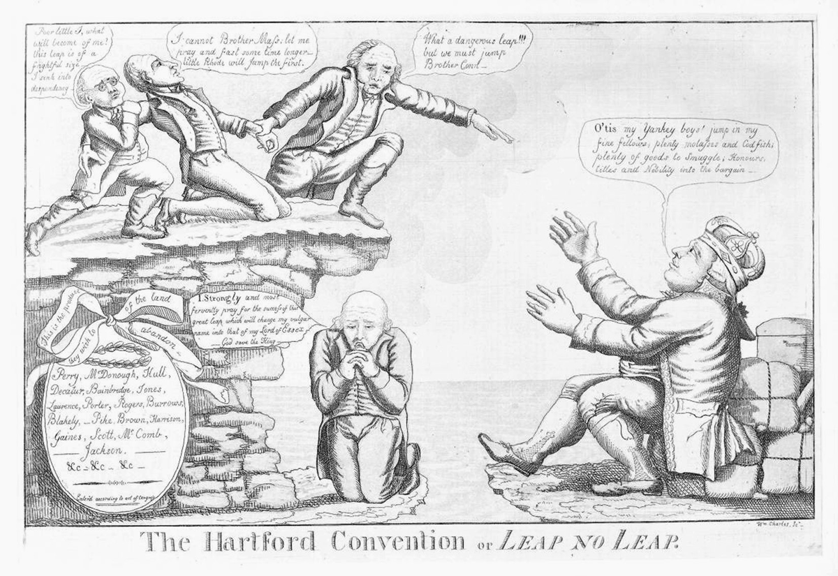 This 1814 political cartoon mocks the secret meetings held by New England Federalists in which it was rumored that they contemplated secession from the United States during the War of 1812. In the upper left corner of the cartoon three men representing Massachusetts, Rhode Island, and Connecticut, stand on the edge of a cliff. Massachusetts is holding Rhode Island by the wrist, attempting to pull him over the cliff, while Rhode Island has his arm around Connecticut. Rhode Island laments, â€œPoor little I, what will become of me? This leap is a frightful sizeâ€”I sink into despondency.â€ Similarly, Connecticut states, â€œI cannot Brother Mass; let me pray and fast some time longerâ€”little Rhode will jump first.â€ Massachusetts urges, â€œWhat a dangerous leap!!! But we must jump Brother Conn.â€ In the bottom right corner of the cartoon, King George III sits at the base of the cliff attempting to entice the three men to jump by offering them economic incentives, saying, â€œOâ€™tis my Yankey boys! Jump in my fine fellows; plenty molasses and Codfish; plenty of goods to Smuggle; Honours, titles and Nobility into the bargain.â€ On the ground beneath the cliff kneels Timothy Pickering, praying, â€œI, Strongly and most fervently pray for the success of this great leap which will change my vulgar name into that of my Lord of Essex. God save the King.â€ In the bottom left corner, below the cliff, is a medallion inscribed with the names of Perry, McDonough, Hull, and other heroes of the War of 1812 and decorated with a ribbon which reads, â€œThis is the produce of the land they wish to abandon.â€