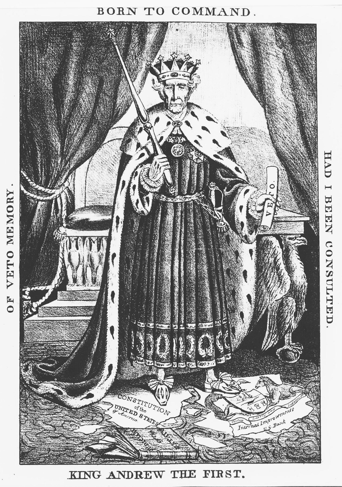 This anonymous circa 1832 political cartoon depicts Andrew Jackson as a king, wearing a crown and a royal robe, while holding a scroll that says â€œveto.â€ Jackson is standing on top of the Constitution of the United States that has been torn apart. Four sentences make up the borders of the artwork. Those are: â€œOf veto memoryâ€; â€œBorn to commandâ€; â€œHad I been consultedâ€; and â€œKing Andrew the First.â€