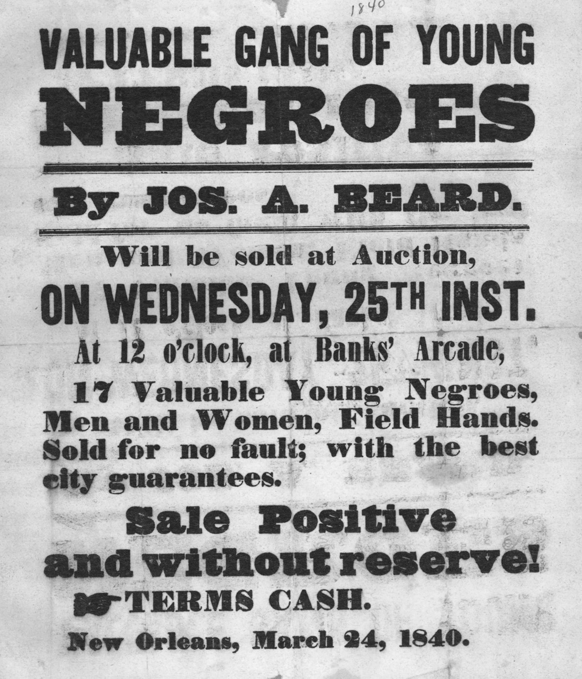 This is a poster from 1840 advertising the sale of enslaved laborers. The poster reads: â€œValuable gang of young negroes, by Jos. A. Beard. Will be sold at auction, on Wednesday, 25th inst. At 12 oâ€™clock, at Banksâ€™ Arcade. 17 Valuable young negroes, men and women, field hands. Sold for no faults; with the best city guarantees. Sale positive and without reserve. Terms cash. New Orleans, March 24, 1840.â€