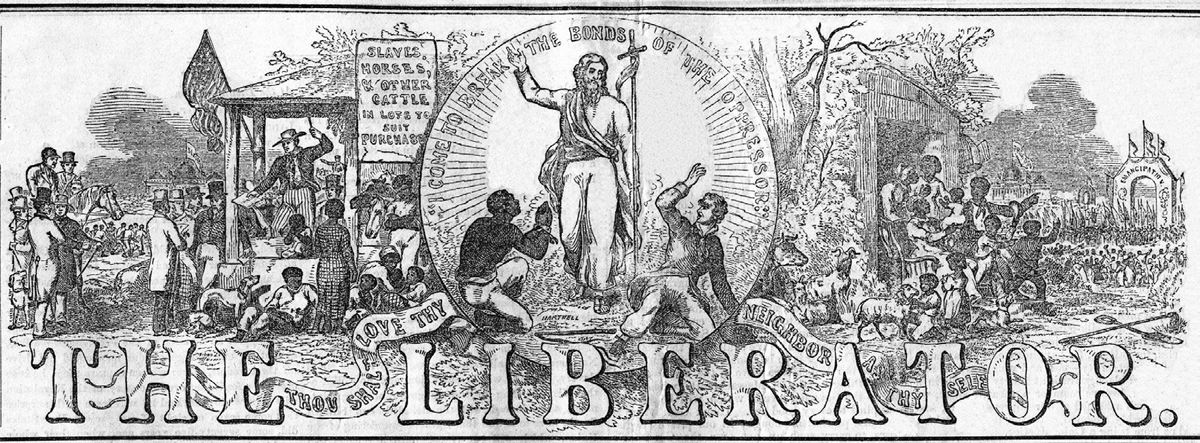 This is the 1857 masthead of William Lloyd Garrisonâ€™s newspaper, The Liberator. The left side of the masthead depicts a crowded slave market selling â€œslaves, horses, and other cattle in lots to suit purchaseâ€ as the sign hanging from the market states. An auctioneer with his gavel raised is surrounded by enslaved laborers and white men ready to purchase them. An American flag adorns the auctioneer stand of the slave market. On the right side of the masthead a group of African Americans marches toward an archway labeled â€œemancipationâ€â€”cheering along the way. A group of enslaved African Americans are exiting their slave quarters, point toward and intent to join those marching to emancipation. In the center of the masthead stands Jesus, the Christian savior. Kneeling to Jesusâ€™s left is an enslaved laborer, praying to Him. On the ground to Jesusâ€™s right is a white man, dressed the same as the slave purchasers, looking indignant toward and rejecting of Jesus. Above Jesusâ€™s head is text that reads â€œI come to break the bonds of the oppressorâ€â€”which is a quote attributed to Jesus in the Luke 4:18 of the Christian Bible. There is also text on a ribbon running across the bottom of the masthead that reads, â€œThou shalt love thy neighbor as thy selfâ€â€”which is a quote from Hebrew Torah, found in Leviticus 19:18, that is often repeated in the Christian New Testament.