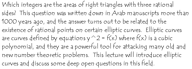 Which integers are the areas of right triangles with three rational
sides?  This question was written down in Arab manuscripts more than 1000
years ago and the answer turns out to be related to the existence of
rational points on certain elliptic curves.  Elliptic curves are curves
defined by equations y^2 = f(x) where f(x) is a cubic polynomial, and they
are a powerful tool for attacking many old and new number theoretic
problems.  They have also found applications in cryptography. This lecture
will They have also found applications in cryptography. This lecture will
introduce elliptic curves and discuss some deep open questions in this
field.