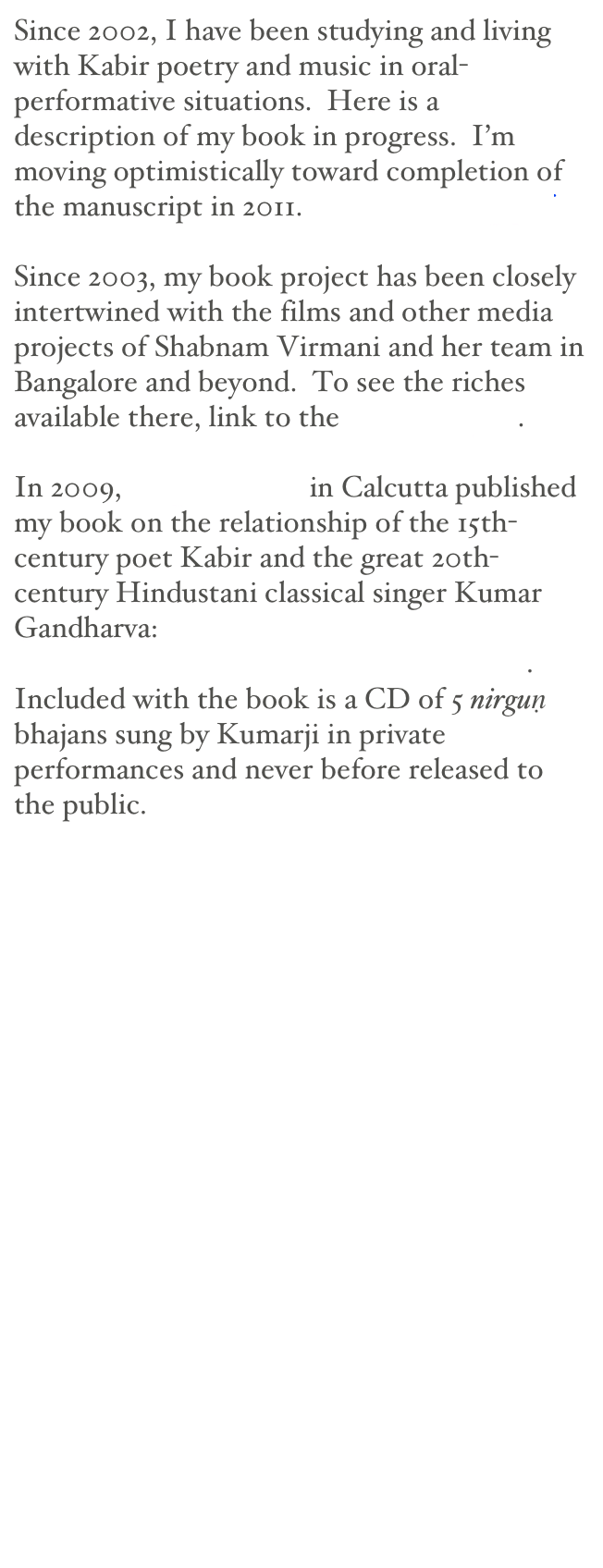 Since 2002, I have been studying and living with Kabir poetry and music in oral-performative situations.  Here is a description of my book in progress.  I’m moving optimistically toward completion of the manuscript in 2011.  Bodies of Song.pdf

Since 2003, my book project has been closely intertwined with the films and other media projects of Shabnam Virmani and her team in Bangalore and beyond.  To see the riches available there, link to the Kabir Project.

In 2009, Seagull Books in Calcutta published my book on the relationship of the 15th-century poet Kabir and the great 20th-century Hindustani classical singer Kumar Gandharva:  Singing Emptiness: Kumar Gandharva Performs the Poetry of Kabir.
Included with the book is a CD of 5 nirguṇ bhajans sung by Kumarji in private performances and never before released to the public.